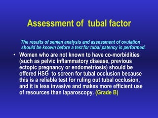 Assessment of  tubal factor   The results of semen analysis and assessment of ovulation should be known before a test for tubal patency is performed. Women who are not known to have co-morbidities (such as pelvic inflammatory disease, previous ectopic pregnancy or endometriosis) should be offered HSG  to screen for tubal occlusion because this is a reliable test for ruling out tubal occlusion, and it is less invasive and makes more efficient use of resources than laparoscopy.  (Grade B) 