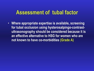 Assessment of  tubal factor Where appropriate expertise is available, screening for tubal occlusion using hysterosalpingo-contrast-ultrasonography should be considered because it is an effective alternative to HSG for women who are not known to have co-morbidities  (Grade A) 