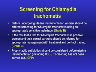 Screening for Chlamydia trachomatis   Before undergoing uterine instrumentation women should be offered screening for  Chlamydia trachomatis  using an appropriately sensitive technique.  (Grade B) If the result of a test for  Chlamydia trachomatis  is positive, women and their sexual partners should be referred for appropriate management with treatment and contact tracing.  (Grade C) Prophylactic antibiotics should be considered before uterine instrumentation (including HSG), if screening has not been carried out.  (GPP) 