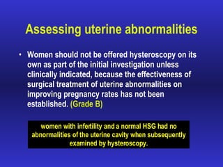 Assessing uterine abnormalities Women should not be offered hysteroscopy on its own as part of the initial investigation unless clinically indicated, because the effectiveness of surgical treatment of uterine abnormalities on improving pregnancy rates has not been established.  (Grade B) women with infertility and a normal HSG had no abnormalities of the uterine cavity when subsequently examined by hysteroscopy. 