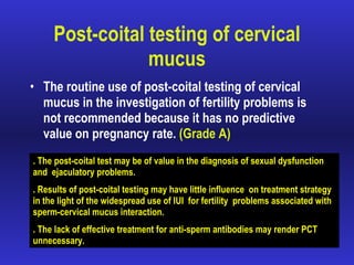 Post-coital testing of cervical mucus The routine use of post-coital testing of cervical mucus in the investigation of fertility problems is not recommended because it has no predictive value on pregnancy rate.  (Grade A) . The post-coital test may be of value in the diagnosis of sexual dysfunction  and  ejaculatory problems. . Results of post-coital testing may have little influence  on treatment strategy in the light of the widespread use of IUI  for fertility  problems associated with sperm-cervical mucus interaction. . The lack of effective treatment for anti-sperm antibodies may render PCT  unnecessary. 