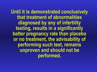 Until it is demonstrated conclusively that treatment of abnormalities diagnosed by any of infertility testing, results in a significantly better pregnancy rate than placebo or no treatment, the advisability of performing such test, remains unproven and should not be performed. 