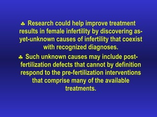 Research could help improve treatment results in female infertility by discovering as-yet-unknown causes of infertility that coexist with recognized diagnoses. Such unknown causes may include post-fertilization defects that cannot by definition respond to the pre-fertilization interventions that comprise many of the available treatments. 