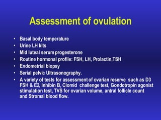 Assessment of ovulation Basal body temperature Urine LH kits Mid luteal serum progesterone Routine hormonal profile: FSH, LH, Prolactin,TSH Endometrial biopsy  Serial pelvic Ultrasonography. A variety of tests for assessment of ovarian reserve  such as D3 FSH & E2,  Inhibin B,  Clomid  challenge test, Gondotropin agonist stimulation test,   TVS  for ovarian volume, antral follicle count  and  Stromal blood flow.  