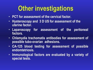 Other investigations PCT for assessment of the cervical factor.  Hysteroscopy and  3 D US for assessment of the uterine factor. Laparoscopy for assessment of the peritoneal factors. Chlamydia trachomatis antibodies for assessment of possible tubo-ovarian  adhesions. CA-125 blood testing for assessment of possible endomtetriosis. Immunological factors are evaluated by a variety of special tests.  