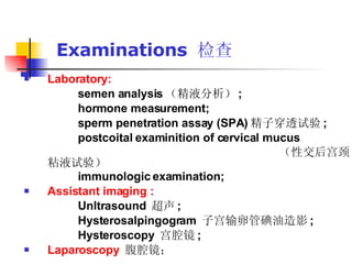 Examinations  检查 Laboratory:   semen analysis （精液分析） ; hormone measurement; sperm penetration assay (SPA) 精子穿透试验 ; postcoital examinition of cervical mucus （性交后宫颈粘液试验） immunologic examination; Assistant imaging :   Unltrasound  超声 ;  Hysterosalpingogram  子宫输卵管碘油造影 ; Hysteroscopy  宫腔镜 ; Laparoscopy   腹腔镜；  
