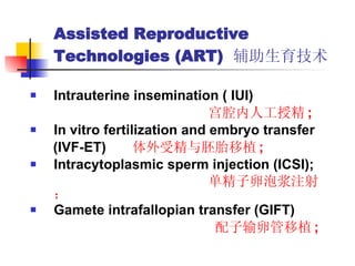 Assisted Reproductive Technologies (ART)  辅助生育技术 Intrauterine insemination ( IUI)  宫腔内人工授精 ; In vitro fertilization and embryo transfer  (IVF-ET)  体外受精与胚胎移植 ; Intracytoplasmic sperm injection (ICSI);  单精子卵泡浆注射； Gamete intrafallopian transfer (GIFT) 配子输卵管移植 ; 