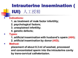 Intrauterine insemination ( IUI)  人工授精 Indications: 1. as treatment of male factor infertility; 2. psychological factors; 3. unexplained infertility; 4. genetic defects; Types: 1. artificial insemination with husband’s sperm  (AIH) ; 2. artificial insemination by donor  (AID) ;  Method:   placement of about 0.3 ml of washed, processed  and concentrated sperm into the intrauterine cavity  by trans-cervical catheterizaion. 