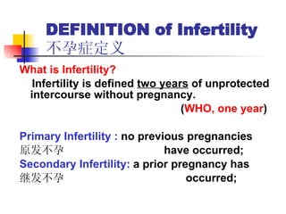 DEFINITION of Infertility  不孕症定义 What is Infertility? Infertility is defined  two years  of unprotected  intercourse without pregnancy. ( WHO, one year ) Primary Infertility :  no previous pregnancies  原发不孕  have occurred;  Secondary Infertility:  a prior pregnancy has  继发不孕  occurred; 