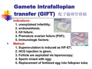 Gamete intrafallopian transfer (GIFT)  配子输卵管移植 Indications: 1. unexplained infertility; 2. endometriosis; 3. IUI failure; 4. Premature ovarian failure (POF); 5. Immunologic factors; Method:   1. Superovulation is induced as IVF-ET; 2. HCG injection is given; 3. Follicle are aspirated via laparoscopy; 4. Sperm mixed with egg; 5. Replacement of fertilized egg into fallopian tube; 
