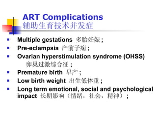 ART Complications 辅助生育技术并发症 Multiple gestations  多胎妊娠 ; Pre-eclampsia  产前子痫 ; Ovarian hyperstimulation syndrome (OHSS) 卵巢过激综合征 ; Premature birth  早产 ; Low birth weight  出生低体重 ; Long term emotional, social and psychological impact  长期影响（情绪，社会，精神） ;  