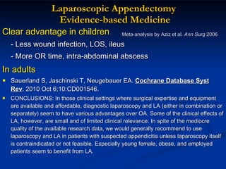 Laparoscopic Appendectomy  Evidence-based Medicine Clear advantage in children   - Less wound infection, LOS, ileus - More OR time, intra-abdominal abscess In adults Sauerland S, Jaschinski T, Neugebauer EA.  Cochrane Database Syst Rev . 2010 Oct 6;10:CD001546. CONCLUSIONS: In those clinical settings where surgical expertise and equipment are available and affordable, diagnostic laparoscopy and LA (either in combination or separately) seem to have various advantages over OA. Some of the clinical effects of LA, however, are small and of limited clinical relevance. In spite of the mediocre quality of the available research data, we would generally recommend to use laparoscopy and LA in patients with suspected appendicitis unless laparoscopy itself is contraindicated or not feasible. Especially young female, obese, and employed patients seem to benefit from LA. Meta-analysis by Aziz et al.  Ann Surg  2006 
