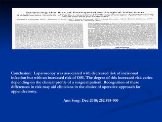 Conclusion:  Laparoscopy was associated with decreased risk of incisional infection but with an increased risk of OSI. The degree of this increased risk varies depending on the clinical profile of a surgical patient. Recognition of these differences in risk may aid clinicians in the choice of operative approach for appendectomy.    Ann Surg. Dec 2010; 252:895-900 