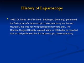 History of Laparoscopy 1985: Dr. Muhe  (Prof Dr Med - Böblingen, Germany)   performed the first successful laparoscopic cholecystectomy in a human.  However, this was not well publicized until years later. The German Surgical Society rejected Mühe in 1986 after he reported that he had performed the first laparoscopic cholecystectomy. 