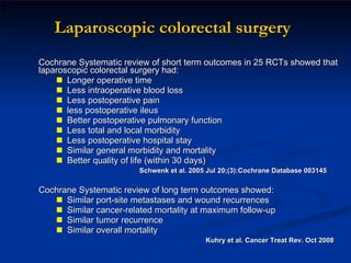 Laparoscopic colorectal surgery Cochrane Systematic review of short term outcomes in 25 RCTs showed that laparoscopic colorectal surgery had: Longer operative time  Less intraoperative blood loss Less postoperative pain less postoperative ileus Better postoperative pulmonary function Less total and local morbidity Less postoperative hospital stay  Similar general morbidity and mortality Better quality of life (within 30 days)  Schwenk et al. 2005 Jul 20;(3):Cochrane Database 003145 Cochrane Systematic review of long term outcomes showed: Similar port-site metastases and wound recurrences Similar cancer-related mortality at maximum follow-up Similar tumor recurrence Similar overall mortality  Kuhry et al. Cancer Treat Rev. Oct 2008 