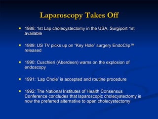 Laparoscopy Takes Off 1988: 1st Lap cholecystectomy in the USA, Surgiport 1st available 1989: US TV picks up on “Key Hole” surgery EndoClip™ released 1990: Cuschieri (Aberdeen) warns on the explosion of endoscopy 1991: ‘Lap Chole’ is accepted and routine procedure 1992: The National Institutes of Health Consensus Conference concludes that laparoscopic cholecystectomy is now the preferred alternative to open cholecystectomy 