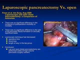 Laparoscopic pancreatectomy Vs. open Finan et al. Am Surg. Aug 2009 Laparoscopic and open distal pancreatectomy: a comparison of outcomes. There was no significant difference in the incidence of postoperative morbidity or mortality There was no significant difference in the rate of all pancreatic fistula formation or clinically significant leaks  Lparoscopic technique had decreased:  operative time blood loss length of stay in the lap group.  Conclusion Lap and open distal pancreatectomy are performed safely at high-volume pancreatic surgery centers.  