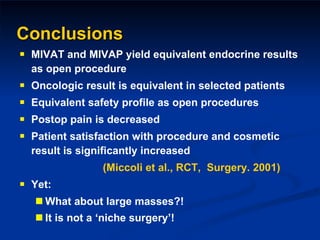 Conclusions MIVAT and MIVAP yield equivalent endocrine results as open procedure Oncologic result is equivalent in selected patients Equivalent safety profile as open procedures Postop pain is decreased Patient satisfaction with procedure and cosmetic result is significantly increased (Miccoli et al., RCT,  Surgery. 2001) Yet: What about large masses?! It is not a ‘niche surgery’!   