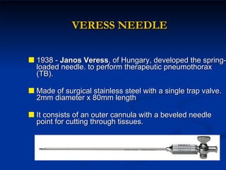 VERESS NEEDLE 1938 -  Janos Veress , of Hungary, developed the spring-loaded needle. to perform therapeutic pneumothorax (TB). Made of surgical stainless steel with a single trap valve. 2mm diameter x 80mm length  It consists of an outer cannula with a beveled needle point for cutting through tissues.  