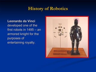 History of Robotics Leonardo da Vinci  developed one of the first robots in 1495 – an armored knight for the purposes of entertaining royalty. 