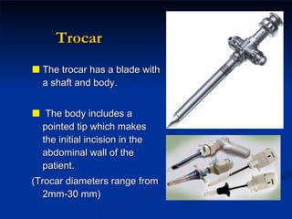 Trocar The trocar has a blade with a shaft and body. The body includes a pointed tip which makes the initial incision in the abdominal wall of the patient.  (Trocar diameters range from 2mm-30 mm) 