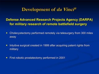 Development of  da Vinci ®   Defense Advanced Research Projects Agency (DARPA) for military research of remote battlefield surgery Cholecystectomy performed remotely via telesurgery from 300 miles away Intuitive surgical created in 1999 after acquiring patent rights from military First robotic prostatectomy performed in 2001 