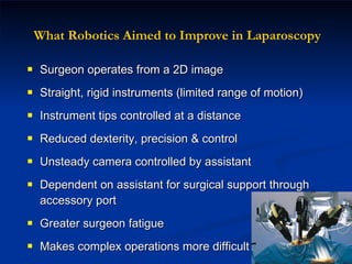 What Robotics Aimed to Improve in Laparoscopy Surgeon operates from a 2D image Straight, rigid instruments (limited range of motion) Instrument tips controlled at a distance  Reduced dexterity, precision & control Unsteady camera controlled by assistant Dependent on assistant for surgical support through accessory port Greater surgeon fatigue Makes complex operations more difficult 
