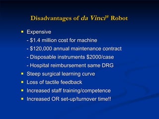 Disadvantages of  da Vinci ®   Robot Expensive - $1.4 million cost for machine - $120,000 annual maintenance contract - Disposable instruments $2000/case - Hospital reimbursement same DRG Steep surgical learning curve Loss of tactile feedback Increased staff training/competence Increased OR set-up/turnover time!! 