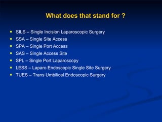 SILS – Single Incision Laparoscopic Surgery SSA – Single Site Access SPA – Single Port Access SAS – Single Access Site SPL – Single Port Laparoscopy LESS – Laparo Endoscopic Single Site Surgery TUES – Trans Umbilical Endoscopic Surgery What does that stand for ? 