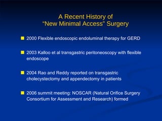 A Recent History of “New Minimal Access” Surgery 2000 Flexible endoscopic endoluminal therapy for GERD 2003 Kalloo et al transgastric peritoneoscopy with flexible endoscope 2004 Rao and Reddy reported on transgastric cholecystectomy and appendectomy in patients 2006 summit meeting: NOSCAR (Natural Orifice Surgery Consortium for Assessment and Research) formed 