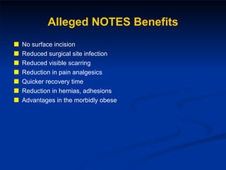 Alleged NOTES Benefits No surface incision Reduced surgical site infection Reduced visible scarring Reduction in pain analgesics Quicker recovery time Reduction in hernias, adhesions Advantages in the morbidly obese 