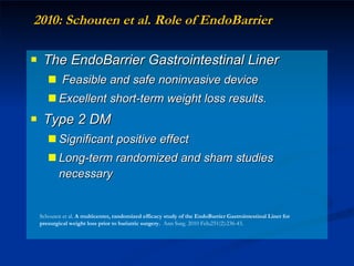 2010: Schouten et al. Role of EndoBarrier  The EndoBarrier Gastrointestinal Liner  Feasible and safe noninvasive device  Excellent short-term weight loss results.  Type 2 DM  Significant positive effect  Long-term randomized and sham studies necessary Schouten et al.  A multicenter, randomized efficacy study of the EndoBarrier Gastrointestinal Liner for presurgical weight loss prior to bariatric surgery.  Ann Surg. 2010 Feb;251(2):236-43. 
