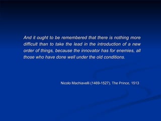 And it ought to be remembered that there is nothing more difficult than to take the lead in the introduction of a new order of things, because the innovator has for enemies, all those who have done well under the old conditions. Nicolo Machiavelli (1469-1527),  The Prince,  1513   
