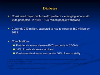 Diabetes Considered major public health problem – emerging as a world wide pandemic. In 1995 ~ 135 million people worldwide Currently 240 million, expected to rise to close to 380 million by 2025  Complications Peripheral vascular disease (PVD) accounts for 20-30%  10% of cerebral vascular accident  Cardiovascular disease accounts for 50% of total mortality  1. Venkat et al Diabetes–a common, growing, serious, costly, and potentially preventable public health problem.  Diabetes Res Clin Pract.  2000; 5 (Suppl2): S77–S784. 2. H. King et Global burden of diabetes, 1995-2025: prevalence, numerical estimates and projections.  Diabetes Care  21 (1998) 1414-1431. 3. Annals of Surgery. Volume 251, Number 3, March 2010  