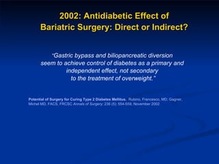 “ Gastric bypass and biliopancreatic diversion  seem to achieve control of diabetes as a primary and  independent effect, not secondary  to the treatment of overweight.” Potential of Surgery for Curing Type 2 Diabetes Mellitus.  Rubino, Francesco, MD; Gagner,  Michel MD, FACS, FRCSC  Annals of Surgery;  236 (5): 554-559, November 2002 2002: Antidiabetic Effect of  Bariatric Surgery: Direct or Indirect?  