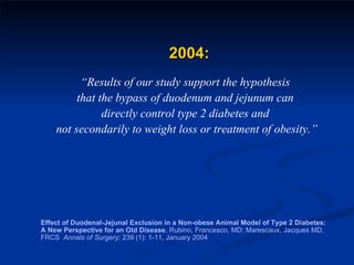 2004: “ Results of our study support the hypothesis  that the bypass of duodenum and jejunum can  directly control type 2 diabetes and  not secondarily to weight loss or treatment of obesity.” Effect of Duodenal-Jejunal Exclusion in a Non-obese Animal Model of Type 2 Diabetes: A New Perspective for an Old Disease.  Rubino, Francesco, MD; Marescaux, Jacques MD, FRCS  Annals of Surgery;  239 (1): 1-11, January 2004 