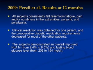 2009: Ferzli et al. Results at 12 months A ll subjects consistently felt relief from fatigue, pain and/or numbness in the extremities, polyuria, and polydypsia. Clinical resolution was obtained for one patient, and the preoperative diabetic medication requirements decreased for most of the other patients. The subjects demonstrated an overall improved HbA1c (from 9.4% to 8.5%) and fasting blood glucose level (from 209 to 154 mg/dl). 