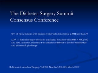 The Diabetes Surgery Summit Consensus Conference Rubino et al. Annals of Surgery. Vol 251, Number3,300-405, March 2010 45% of type 2 patients with diabetes world-wide demonstrate a BMI less than 30 ADA : “ Bariatric Surgery should be considered for adults with BMI > 35Kg/m2 And type 2 diabetes ,especially if the diabetes is difficult to control with lifestyle  And pharmacologic therapy  