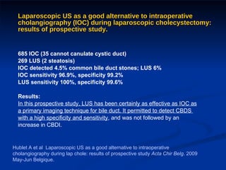 Laparoscopic US as a good alternative to intraoperative cholangiography (IOC) during laparoscopic cholecystectomy: results of prospective study. 685 IOC (35 cannot canulate cystic duct)  269 LUS (2 steatosis) IOC detected 4.5% common bile duct stones; LUS 6% IOC sensitivity 96.9%, specificity 99.2% LUS sensitivity 100%, specificity 99.6% Results: In this prospective study, LUS has been certainly as effective as IOC as  a primary imaging technique for bile duct. It permitted to detect CBDS  with a high specificity and sensitivity , and was not followed by an  increase in CBDI. Hublet A et al  Laparoscopic US as a good alternative to intraoperative cholangiography during lap chole: results of prospective study  Acta Chir Belg . 2009 May-Jun Belgique. 