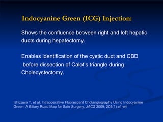 Indocyanine Green (ICG) Injection: Shows the confluence between right and left hepatic  ducts during hepatectomy. Enables identification of the cystic duct and CBD  before dissection of Calot’s triangle during  Cholecystectomy. Ishizawa T, et al. Intraoperative Fluorescent Cholangiography Using Indocyanine Green: A Biliary Road Map for Safe Surgery.  JACS  2009; 208(1):e1-e4 