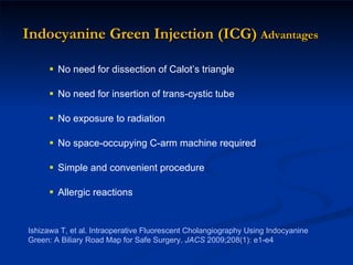 Indocyanine Green Injection (ICG)   Advantages No need for dissection of Calot’s triangle No need for insertion of trans-cystic tube No exposure to radiation No space-occupying C-arm machine required Simple and convenient procedure Allergic reactions  Ishizawa T, et al. Intraoperative Fluorescent Cholangiography Using Indocyanine Green: A Biliary Road Map for Safe Surgery.  JACS  2009;208(1): e1-e4 