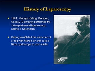 History of Laparoscopy 1901:  George Kelling, Dresden, Saxony  (Germany)  performed the 1st experimental laparoscopy, calling it ‘Celioscopy’.  Kelling insufflated the abdomen of a dog with filtered air and used a Nitze cystoscope to look inside. 