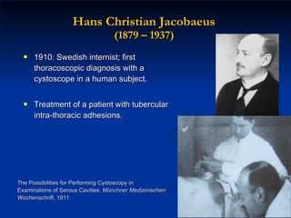 Hans Christian Jacobaeus  (1879 – 1937)  1910: Swedish internist; first thoracoscopic diagnosis with a cystoscope in a human subject. Treatment of a patient with tubercular intra-thoracic adhesions. The Possibilities for Performing Cystoscopy in Examinations of Serous Cavities.  Münchner Medizinischen Wochenschrift,  1911 
