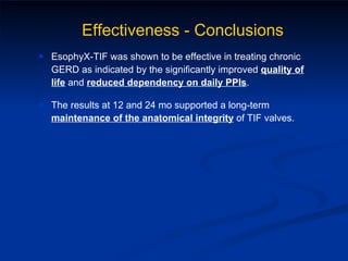 EsophyX-TIF was shown to be effective in treating chronic GERD as indicated by the significantly improved  quality of life  and  reduced dependency on daily PPIs . The results at 12 and 24 mo supported a long-term  maintenance of the anatomical integrity  of TIF valves. Effectiveness - Conclusions 