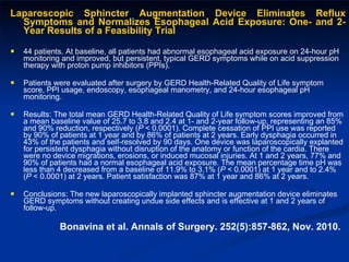 Laparoscopic Sphincter Augmentation Device Eliminates Reflux Symptoms and Normalizes Esophageal Acid Exposure: One- and 2-Year Results of a Feasibility Trial  44 patients. At baseline, all patients had abnormal esophageal acid exposure on 24-hour pH monitoring and improved, but persistent, typical GERD symptoms while on acid suppression therapy with proton pump inhibitors (PPIs).  Patients were evaluated after surgery by GERD Health-Related Quality of Life symptom score, PPI usage, endoscopy, esophageal manometry, and 24-hour esophageal pH monitoring. Results: The total mean GERD Health-Related Quality of Life symptom scores improved from a mean baseline value of 25.7 to 3.8 and 2.4 at 1- and 2-year follow-up, representing an 85% and 90% reduction, respectively ( P  < 0.0001). Complete cessation of PPI use was reported by 90% of patients at 1 year and by 86% of patients at 2 years. Early dysphagia occurred in 43% of the patients and self-resolved by 90 days. One device was laparoscopically explanted for persistent dysphagia without disruption of the anatomy or function of the cardia. There were no device migrations, erosions, or induced mucosal injuries. At 1 and 2 years, 77% and 90% of patients had a normal esophageal acid exposure. The mean percentage time pH was less than 4 decreased from a baseline of 11.9% to 3.1% ( P  < 0.0001) at 1 year and to 2.4% ( P  < 0.0001) at 2 years. Patient satisfaction was 87% at 1 year and 86% at 2 years. Conclusions: The new laparoscopically implanted sphincter augmentation device eliminates GERD symptoms without creating undue side effects and is effective at 1 and 2 years of follow-up. Bonavina et al. Annals of Surgery. 252(5):857-862, Nov. 2010. 