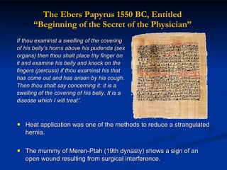 The Ebers Papyrus 1550 BC, Entitled  “Beginning of the Secret of the Physician”  Heat application was one of the methods to reduce a strangulated hernia.  The mummy of Meren-Ptah (19th dynasty) shows a sign of an open wound resulting from surgical interference. If thou examinst a swelling of the covering of his belly’s horns above his pudenda (sex organs) then thou shalt place thy finger on it and examine his belly and knock on the fingers (percuss) if thou examinst his that has come out and has arisen by his cough. Then thou shalt say concerning it: it is a swelling of the covering of his belly. It is a disease which I will treat”. 