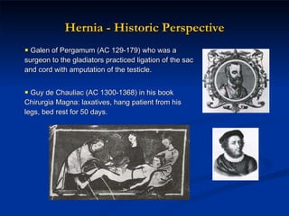 Hernia - Historic Perspective Galen of Pergamum (AC 129-179) who was a surgeon to the gladiators practiced ligation of the sac and cord with amputation of the testicle.  Guy de Chauliac (AC 1300-1368) in his book Chirurgia Magna: laxatives, hang patient from his legs, bed rest for 50 days. 