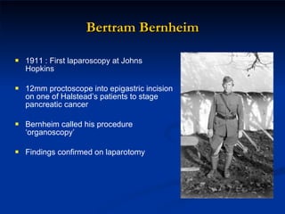 Bertram Bernheim 1911 : First laparoscopy at Johns Hopkins 12mm proctoscope into epigastric incision on one of Halstead’s patients to stage pancreatic cancer Bernheim called his procedure ‘organoscopy’ Findings confirmed on laparotomy 