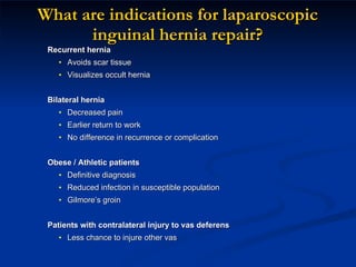 What are indications for laparoscopic inguinal hernia repair? Recurrent hernia Avoids scar tissue Visualizes occult hernia  Bilateral hernia Decreased pain  Earlier return to work No difference in recurrence or complication Obese / Athletic patients Definitive diagnosis Reduced infection in susceptible population Gilmore’s groin Patients with contralateral injury to vas deferens Less chance to injure other vas 