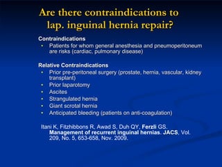 Are there contraindications to  lap. inguinal hernia repair? Contraindications Patients for whom general anesthesia and pneumoperitoneum are risks (cardiac, pulmonary disease) Relative Contraindications Prior pre-peritoneal surgery (prostate, hernia, vascular, kidney transplant) Prior laparotomy Ascites Strangulated hernia Giant scrotal hernia Anticipated bleeding (patients on anti-coagulation) Itani K, Fitzhibbons R, Awad S, Duh QY,  Ferzli  GS.  Management of recurrent inguinal hernias .  JACS , Vol. 209, No. 5, 653-658, Nov. 2009. 
